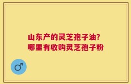 山东产的灵芝孢子油？哪里有收购灵芝孢子粉