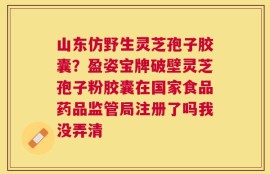 山东仿野生灵芝孢子胶囊？盈姿宝牌破壁灵芝孢子粉胶囊在国家食品药品监管局注册了吗我没弄清