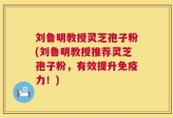 刘鲁明教授灵芝孢子粉(刘鲁明教授推荐灵芝孢子粉，有效提升免疫力！)