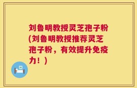 刘鲁明教授灵芝孢子粉(刘鲁明教授推荐灵芝孢子粉，有效提升免疫力！)