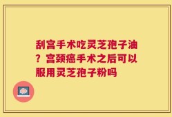 刮宫手术吃灵芝孢子油？宫颈癌手术之后可以服用灵芝孢子粉吗