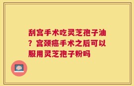 刮宫手术吃灵芝孢子油？宫颈癌手术之后可以服用灵芝孢子粉吗