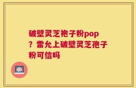 破壁灵芝袍子粉pop？雷允上破壁灵芝孢子粉可信吗