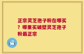 正宗灵芝孢子粉在哪买？哪里买破壁灵芝孢子粉最正宗