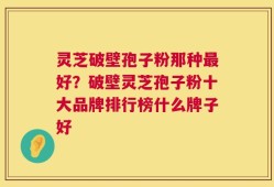 灵芝破壁孢子粉那种最好？破壁灵芝孢子粉十大品牌排行榜什么牌子好