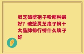 灵芝破壁孢子粉那种最好？破壁灵芝孢子粉十大品牌排行榜什么牌子好