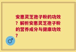 安惠灵芝孢子粉的功效？解析安惠灵芝孢子粉的营养成分与健康功效？