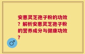 安惠灵芝孢子粉的功效？解析安惠灵芝孢子粉的营养成分与健康功效？
