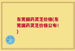东莞国药灵芝价格(东莞国药灵芝价格公布！)