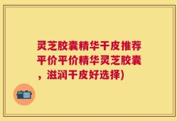 灵芝胶囊精华干皮推荐平价平价精华灵芝胶囊，滋润干皮好选择)