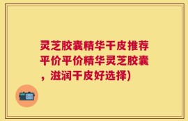 灵芝胶囊精华干皮推荐平价平价精华灵芝胶囊，滋润干皮好选择)