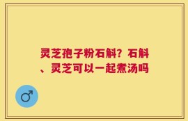 灵芝孢子粉石斛？石斛、灵芝可以一起煮汤吗