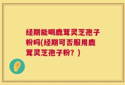 经期能喝鹿茸灵芝孢子粉吗(经期可否服用鹿茸灵芝孢子粉？)