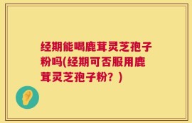 经期能喝鹿茸灵芝孢子粉吗(经期可否服用鹿茸灵芝孢子粉？)