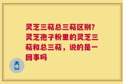 灵芝三萜总三萜区别？灵芝孢子粉里的灵芝三萜和总三萜，说的是一回事吗
