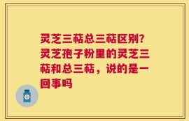灵芝三萜总三萜区别？灵芝孢子粉里的灵芝三萜和总三萜，说的是一回事吗