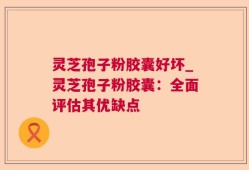 灵芝孢子粉胶囊好坏_灵芝孢子粉胶囊：全面评估其优缺点