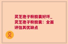 灵芝孢子粉胶囊好坏_灵芝孢子粉胶囊：全面评估其优缺点