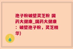 孢子粉破壁灵芝粉 国药大健康_国药大健康：破壁孢子粉，灵芝精华)