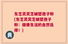 东芝灵灵芝破壁孢子粉(东芝灵灵芝破壁孢子粉：健康生活的自然选择！)