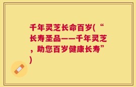 千年灵芝长命百岁(“长寿圣品——千年灵芝，助您百岁健康长寿”)