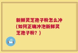新鲜灵芝孢子粉怎么冲(如何正确冲泡新鲜灵芝孢子粉？)