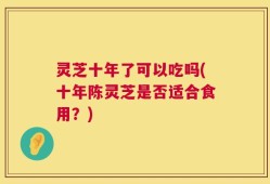 灵芝十年了可以吃吗(十年陈灵芝是否适合食用？)