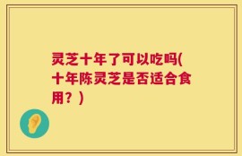 灵芝十年了可以吃吗(十年陈灵芝是否适合食用？)
