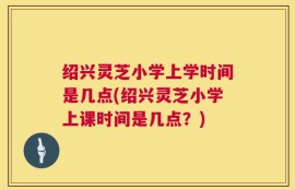 绍兴灵芝小学上学时间是几点(绍兴灵芝小学上课时间是几点？)