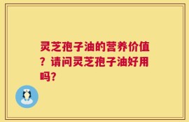 灵芝孢子油的营养价值？请问灵芝孢子油好用吗？