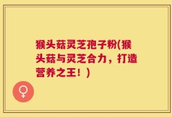 猴头菇灵芝孢子粉(猴头菇与灵芝合力，打造营养之王！)