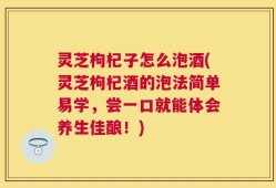 灵芝枸杞子怎么泡酒(灵芝枸杞酒的泡法简单易学，尝一口就能体会养生佳酿！)