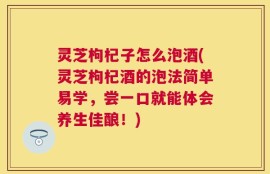 灵芝枸杞子怎么泡酒(灵芝枸杞酒的泡法简单易学，尝一口就能体会养生佳酿！)