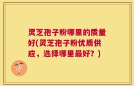 灵芝孢子粉哪里的质量好(灵芝孢子粉优质供应，选择哪里最好？)