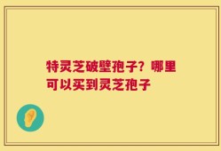 特灵芝破壁孢子？哪里可以买到灵芝孢子