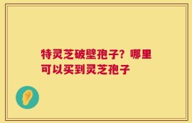 特灵芝破壁孢子？哪里可以买到灵芝孢子