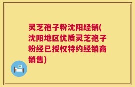 灵芝孢子粉沈阳经销(沈阳地区优质灵芝孢子粉经已授权特约经销商销售)