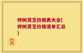 桦树灵芝价格表大全(桦树灵芝价格清单汇总)