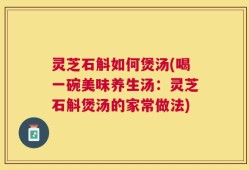 灵芝石斛如何煲汤(喝一碗美味养生汤：灵芝石斛煲汤的家常做法)