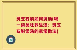 灵芝石斛如何煲汤(喝一碗美味养生汤：灵芝石斛煲汤的家常做法)