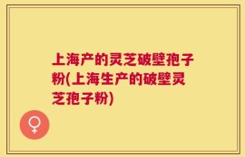 上海产的灵芝破壁孢子粉(上海生产的破壁灵芝孢子粉)