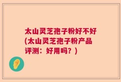 太山灵芝孢子粉好不好(太山灵芝孢子粉产品评测：好用吗？)