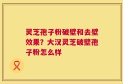 灵芝孢子粉破壁和去壁效果？大汉灵芝破壁孢子粉怎么样