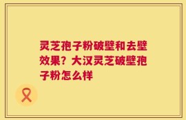 灵芝孢子粉破壁和去壁效果？大汉灵芝破壁孢子粉怎么样