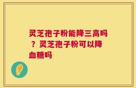灵芝孢子粉能降三高吗 ？灵芝孢子粉可以降血糖吗