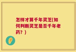 怎样才算千年灵芝(如何判断灵芝是否千年老药？)