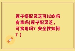 莲子搭配灵芝可以吃吗有毒吗(莲子配灵芝，可食用吗？安全性如何？)