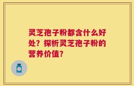 灵芝孢子粉都含什么好处？探析灵芝孢子粉的营养价值？