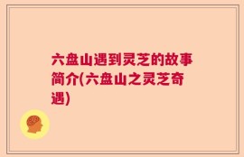 六盘山遇到灵芝的故事简介(六盘山之灵芝奇遇)