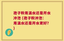 孢子粉用温水还是开水冲泡 (孢子粉冲泡：用温水还是开水更好？)